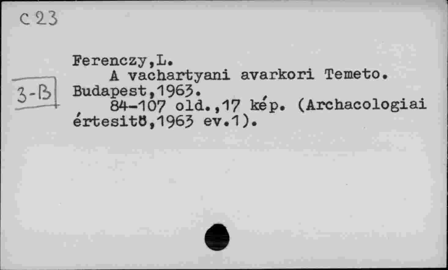 ﻿С 2.3
Ferenczy,L.
A vachartyani avarkori Temeto.
7.-ß> Budapest ,196$.
84-107 old.,17 кер. (Archacologiai értesit6,1963 ev.1).